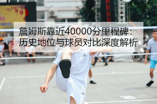 詹姆斯靠近40000分里程碑：历史地位与球员对比深度解析