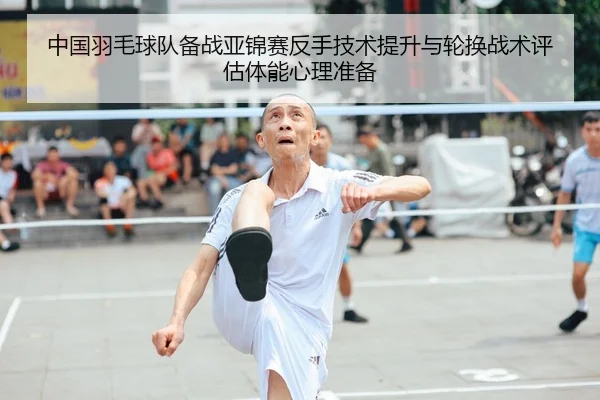 中国羽毛球队备战亚锦赛反手技术提升与轮换战术评估体能心理准备